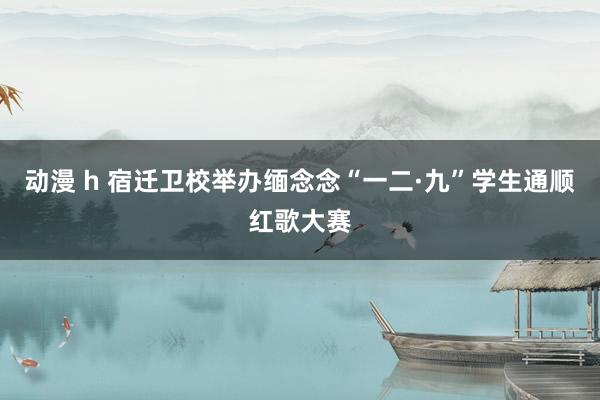 动漫 h 宿迁卫校举办缅念念“一二·九”学生通顺红歌大赛